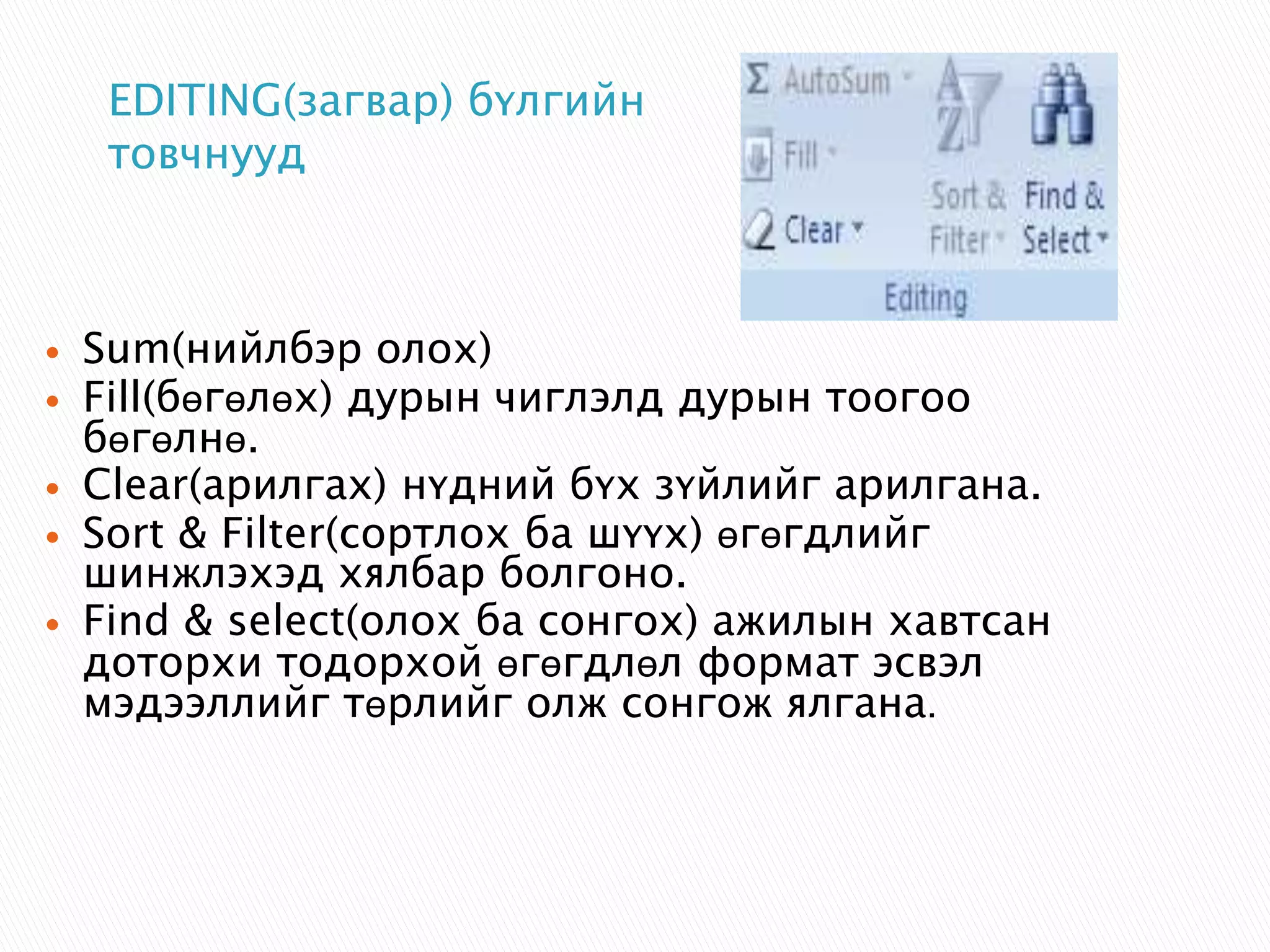 EDITING(загвар) бүлгийн 
товчнууд 
 Sum(нийлбэр олох) 
 Fill(бөгөлөх) дурын чиглэлд дурын тоогоо 
бөгөлнө. 
 Clear(арилгах) нүдний бүх зүйлийг арилгана. 
 Sort & Filter(сортлох ба шүүх) өгөгдлийг 
шинжлэхэд хялбар болгоно. 
 Find & select(олох ба сонгох) ажилын хавтсан 
доторхи тодорхой өгөгдлөл формат эсвэл 
мэдээллийг төрлийг олж сонгож ялгана. 
