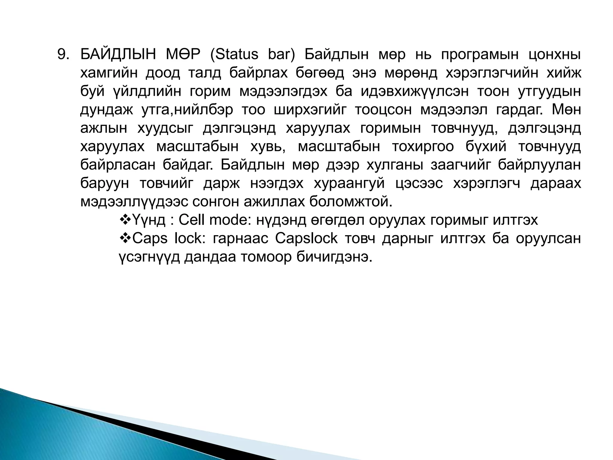 9. БАЙДЛЫН МӨР (Status bar) Байдлын мөр нь програмын цонхны 
хамгийн доод талд байрлах бөгөөд энэ мөрөнд хэрэглэгчийн хийж 
буй үйлдлийн горим мэдээлэгдэх ба идэвхижүүлсэн тоон утгуудын 
дундаж утга,нийлбэр тоо ширхэгийг тооцсон мэдээлэл гардаг. Мөн 
ажлын хуудсыг дэлгэцэнд харуулах горимын товчнууд, дэлгэцэнд 
харуулах масштабын хувь, масштабын тохиргоо бүхий товчнууд 
байрласан байдаг. Байдлын мөр дээр хулганы заагчийг байрлуулан 
баруун товчийг дарж нээгдэх хураангуй цэсээс хэрэглэгч дараах 
мэдээллүүдээс сонгон ажиллах боломжтой. 
Үүнд : Cell mode: нүдэнд өгөгдөл оруулах горимыг илтгэх 
Caps lock: гарнаас Capslock товч дарныг илтгэх ба оруулсан 
үсэгнүүд дандаа томоор бичигдэнэ. 
 