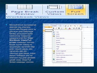    Microsoft Excel программтай
    ажиллах үед электрон
    хүснэгтийн багахан хэсэг нь
    дэлгэцэн дээр байрладаг
    бөгөөд цонхыгдэлгэцийн
    хэмжээгээр томруулах
    шаардлагатай бол View/
    Wordbook Views/Full
    screen командыг сонгоно.
    Буцаж хуучин хэвэнд нь
    оруулахдаа гарчигийн мөр
    дээр товшиж дарах, мөн
    гарчигийн мөр дэх –
    товчлуур дээр дарах, эсвэл
    ажлын талбарын эль нэг
    электрон нүд дээр динамик
    цэсийг нээж, Close Full
    Screen командыг сонгоно.
 