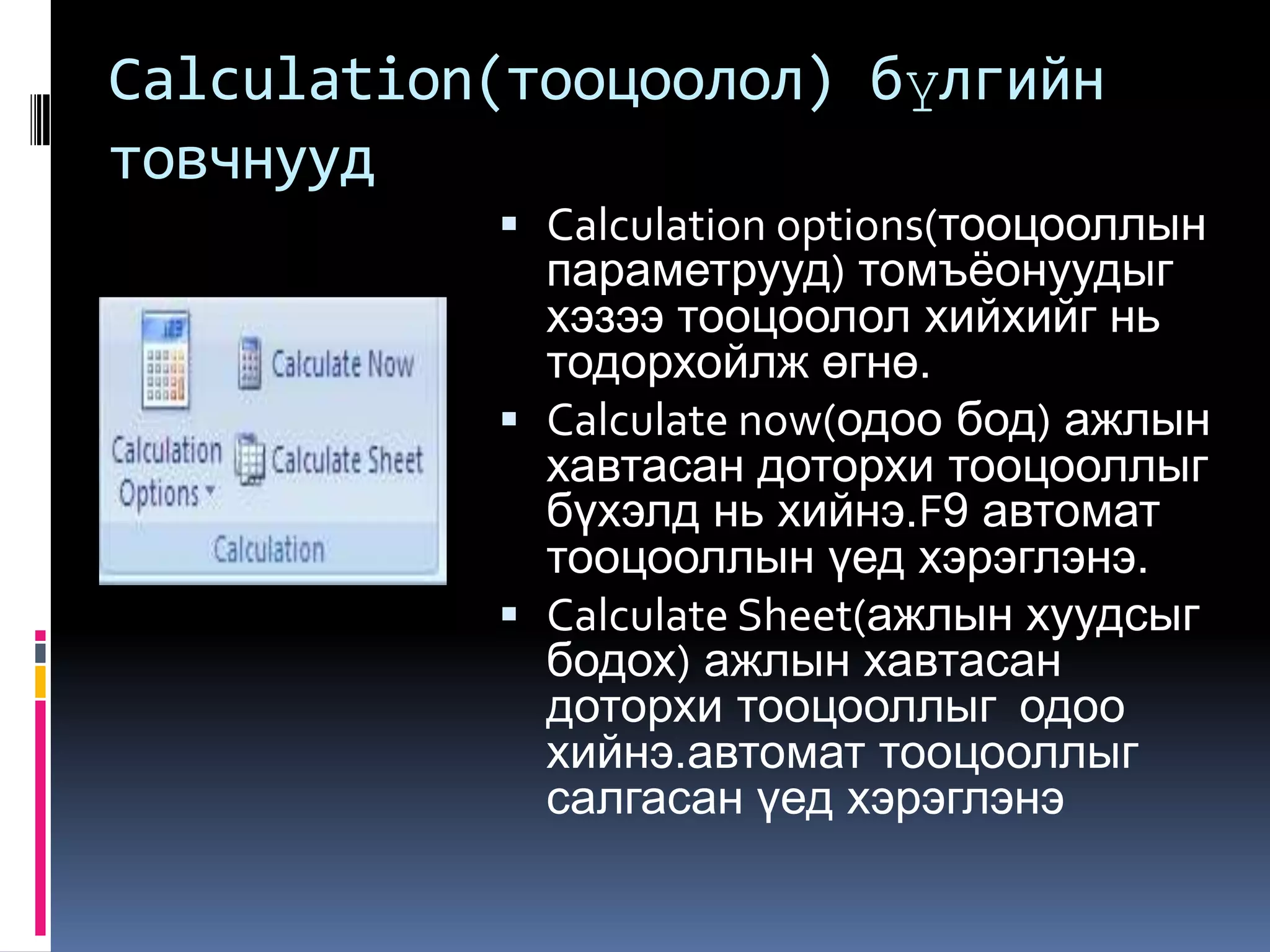 Calculation(тооцоолол) бүлгийн
товчнууд
            Calculation options(тооцооллын
             параметрууд) томъѐонуудыг
             хэзээ тооцоолол хийхийг нь
             тодорхойлж өгнө.
            Calculate now(одоо бод) ажлын
             хавтасан доторхи тооцооллыг
             бүхэлд нь хийнэ.F9 автомат
             тооцооллын үед хэрэглэнэ.
            Calculate Sheet(ажлын хуудсыг
             бодох) ажлын хавтасан
             доторхи тооцооллыг одоо
             хийнэ.автомат тооцооллыг
             салгасан үед хэрэглэнэ
 