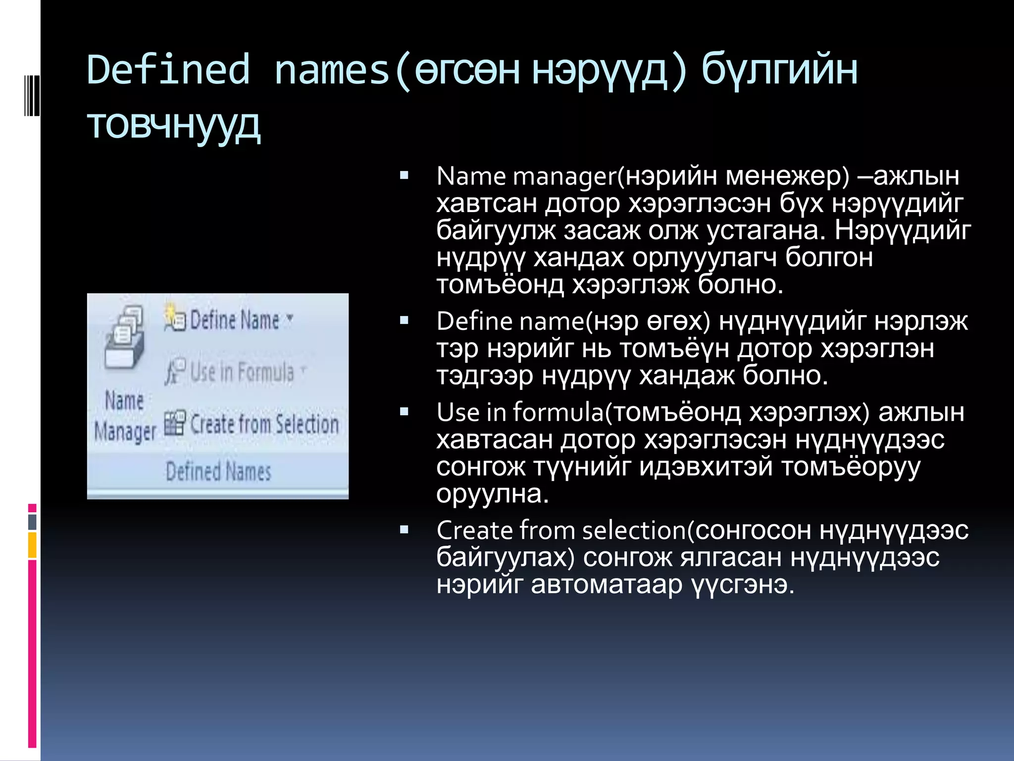 Defined names(өгсөн нэрүүд) бүлгийн
товчнууд
               Name manager(нэрийн менежер) –ажлын
                хавтсан дотор хэрэглэсэн бүх нэрүүдийг
                байгуулж засаж олж устагана. Нэрүүдийг
                нүдрүү хандах орлууулагч болгон
                томъѐонд хэрэглэж болно.
               Define name(нэр өгөх) нүднүүдийг нэрлэж
                тэр нэрийг нь томъѐүн дотор хэрэглэн
                тэдгээр нүдрүү хандаж болно.
               Use in formula(томъѐонд хэрэглэх) ажлын
                хавтасан дотор хэрэглэсэн нүднүүдээс
                сонгож түүнийг идэвхитэй томъѐоруу
                оруулна.
               Create from selection(сонгосон нүднүүдээс
                байгуулах) сонгож ялгасан нүднүүдээс
                нэрийг автоматаар үүсгэнэ.
 