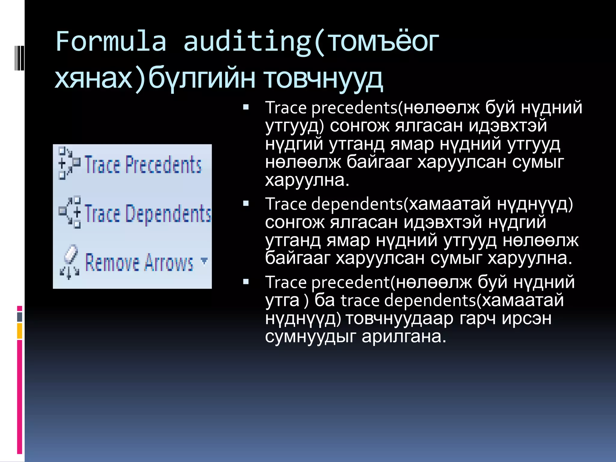 Formula auditing(томъѐог
хянах)бүлгийн товчнууд
            Trace precedents(нөлөөлж буй нүдний
             утгууд) сонгож ялгасан идэвхтэй
             нүдгий утганд ямар нүдний утгууд
             нөлөөлж байгааг харуулсан сумыг
             харуулна.
            Trace dependents(хамаатай нүднүүд)
             сонгож ялгасан идэвхтэй нүдгий
             утганд ямар нүдний утгууд нөлөөлж
             байгааг харуулсан сумыг харуулна.
            Trace precedent(нөлөөлж буй нүдний
             утга ) ба trace dependents(хамаатай
             нүднүүд) товчнуудаар гарч ирсэн
             сумнуудыг арилгана.
 