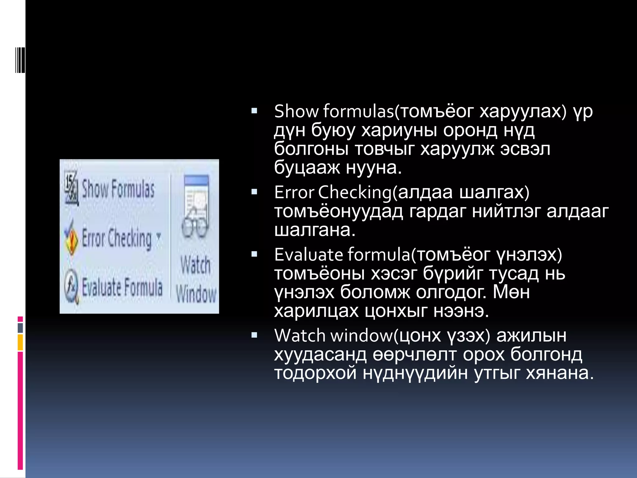  Show formulas(томъѐог харуулах) үр
  дүн буюу хариуны оронд нүд
  болгоны товчыг харуулж эсвэл
  буцааж нууна.
 Error Checking(алдаа шалгах)
  томъѐонуудад гардаг нийтлэг алдааг
  шалгана.
 Evaluate formula(томъѐог үнэлэх)
  томъѐоны хэсэг бүрийг тусад нь
  үнэлэх боломж олгодог. Мөн
  харилцах цонхыг нээнэ.
 Watch window(цонх үзэх) ажилын
  хуудасанд өөрчлөлт орох болгонд
  тодорхой нүднүүдийн утгыг хянана.
 