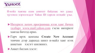 И-мэйл хаягны олон сонголт байдгаас энэ удаад 
түгээмэл хэрэглэгддэг Yahoo ID хэрхэн нээхийг үзье. 
 Интернэт хөтөч программаа нээн хаяг бичих 
талбарт www.mail.yahoo.com гэсэн интернэт 
хаягаа бичээд орно. 
 Гарч ирэх цонхны Create New Account 
товчин дээр дарахад шинэ и-майл хаяг нээх 
анкетын хэсэгт шилжинэ. 
 Анкет бөглөх хэсэг: 
 