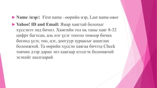  Name /нэр/: First name –өөрийн нэр, Last name-овог 
 Yahoo! ID and Email: Ямар хаягтай болохыг 
хүссэнээ энд бичнэ. Хамгийн гол нь таны хаяг 8-32 
цифрт багтсан, аль нэг үсэг тоогоо томоор бичих 
бөгөөд үсэг, тоо, цэг, доогуур зураасыг ашиглах 
боломжтой. Та өөрийн хүссэн хаягаа бичээд Check 
товчин дээр даран энэ хаягаар нээлгэх боломжтой 
эсэхийг шалгаарай 
 