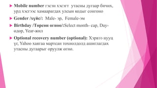  Mobile number гэсэн хэсэгт утасны дугаар бичих, 
урд хэсгээс хамаарагдах улсын кодыг сонгоно 
 Gender /хүйс/: Male- эр, Female-эм 
 Birthday /Төрсөн огноо/:Select month- сар, Day- 
өдөр, Year-жил 
 Optional recovery number (optional): Хэрвээ нууц 
үг, Yahoo хаягаа мартсан тохиолдолд ашиглагдах 
утасны дугаарыг оруулж өгнө. 
 