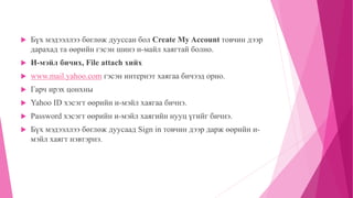  Бүх мэдээллээ бөглөж дууссан бол Create My Account товчин дээр 
дарахад та өөрийн гэсэн шинэ и-майл хаягтай болно. 
 И-мэйл бичих, File attach хийх 
 www.mail.yahoo.com гэсэн интернэт хаягаа бичээд орно. 
 Гарч ирэх цонхны 
 Yahoo ID хэсэгт өөрийн и-мэйл хаягаа бичнэ. 
 Password хэсэгт өөрийн и-мэйл хаягийн нууц үгийг бичнэ. 
 Бүх мэдээллээ бөглөж дуусаад Sign in товчин дээр дарж өөрийн и- 
мэйл хаягт нэвтэрнэ. 
 