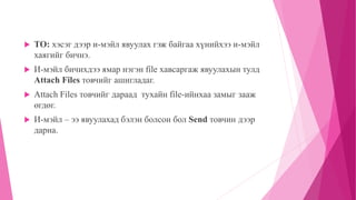  TO: хэсэг дээр и-мэйл явуулах гэж байгаа хүнийхээ и-мэйл 
хаягийг бичнэ. 
 И-мэйл бичихдээ ямар нэгэн file хавсаргаж явуулахын тулд 
Attach Files товчийг ашигладаг. 
 Attach Files товчийг дараад тухайн file-ийнхаа замыг зааж 
өгдөг. 
 И-мэйл – ээ явуулахад бэлэн болсон бол Send товчин дээр 
дарна. 
