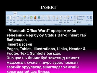 INSERT




“Microsoft Office Word” программийн
төлөвийн мөр буюу Status Bar-d Insert таб
байрладаг.
 Insert цэсэнд
Pages, Tables, Illustrations, Links, Header &
Footer, Text, Symbols багтдаг.
Энэ цэс нь бичиж буй текстэнд нэмэлт
мэдээлэл, хүснэгт, дүрс зураг, тэмдэгт
зэргийг оруулахад ашигладаг хамгийн
хэрэгцээтэй цэс билээ.
 