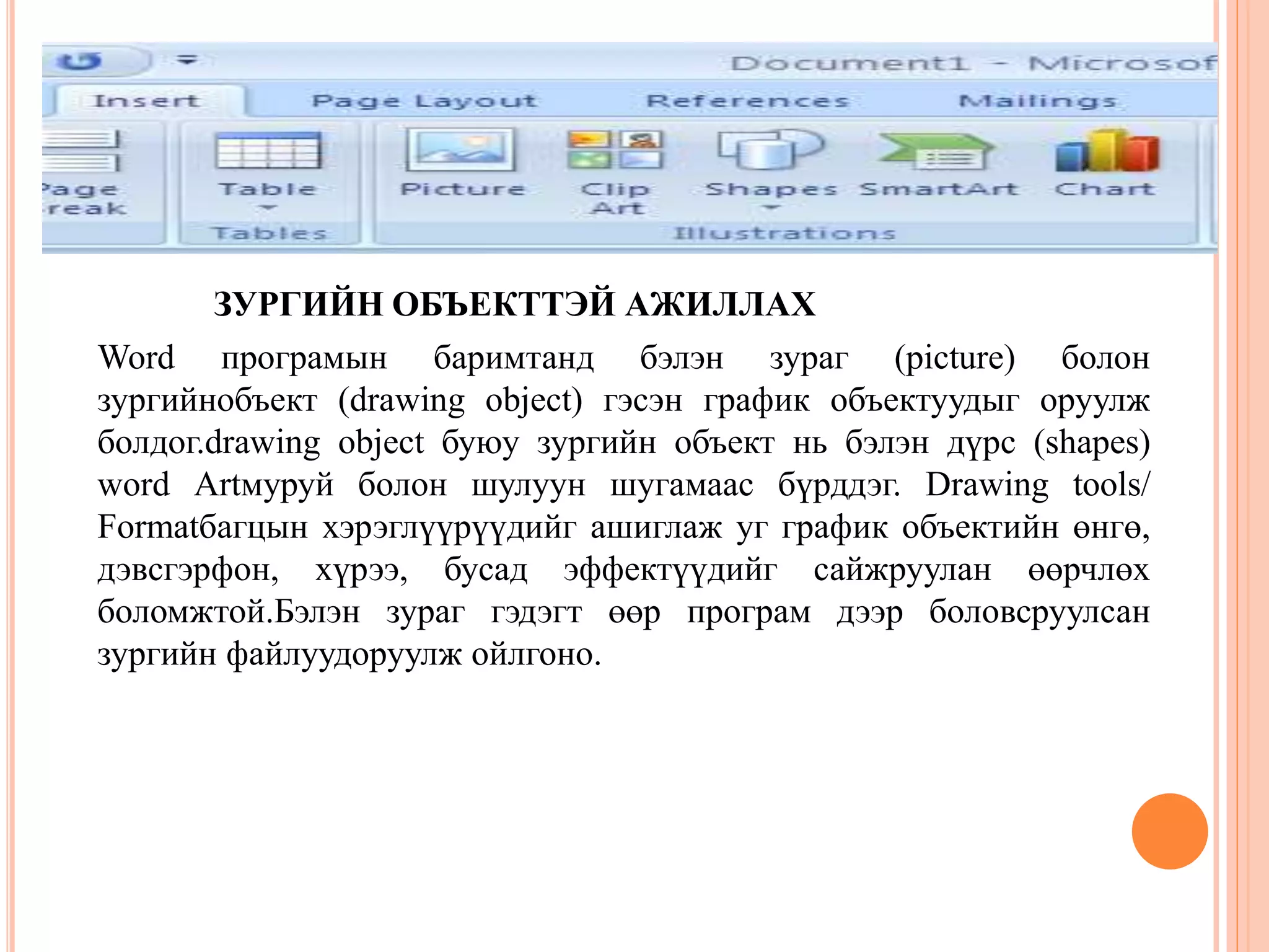 ЗУРГИЙН ОБЪЕКТТЭЙ АЖИЛЛАХ 
Word програмын баримтанд бэлэн зураг (picture) болон 
зургийнобъект (drawing object) гэсэн график объектуудыг оруулж 
болдог.drawing object буюу зургийн объект нь бэлэн дүрс (shapes) 
word Artмуруй болон шулуун шугамаас бүрддэг. Drawing tools/ 
Formatбагцын хэрэглүүрүүдийг ашиглаж уг график объектийн өнгө, 
дэвсгэрфон, хүрээ, бусад эффектүүдийг сайжруулан өөрчлөх 
боломжтой.Бэлэн зураг гэдэгт өөр програм дээр боловсруулсан 
зургийн файлуудоруулж ойлгоно. 
 