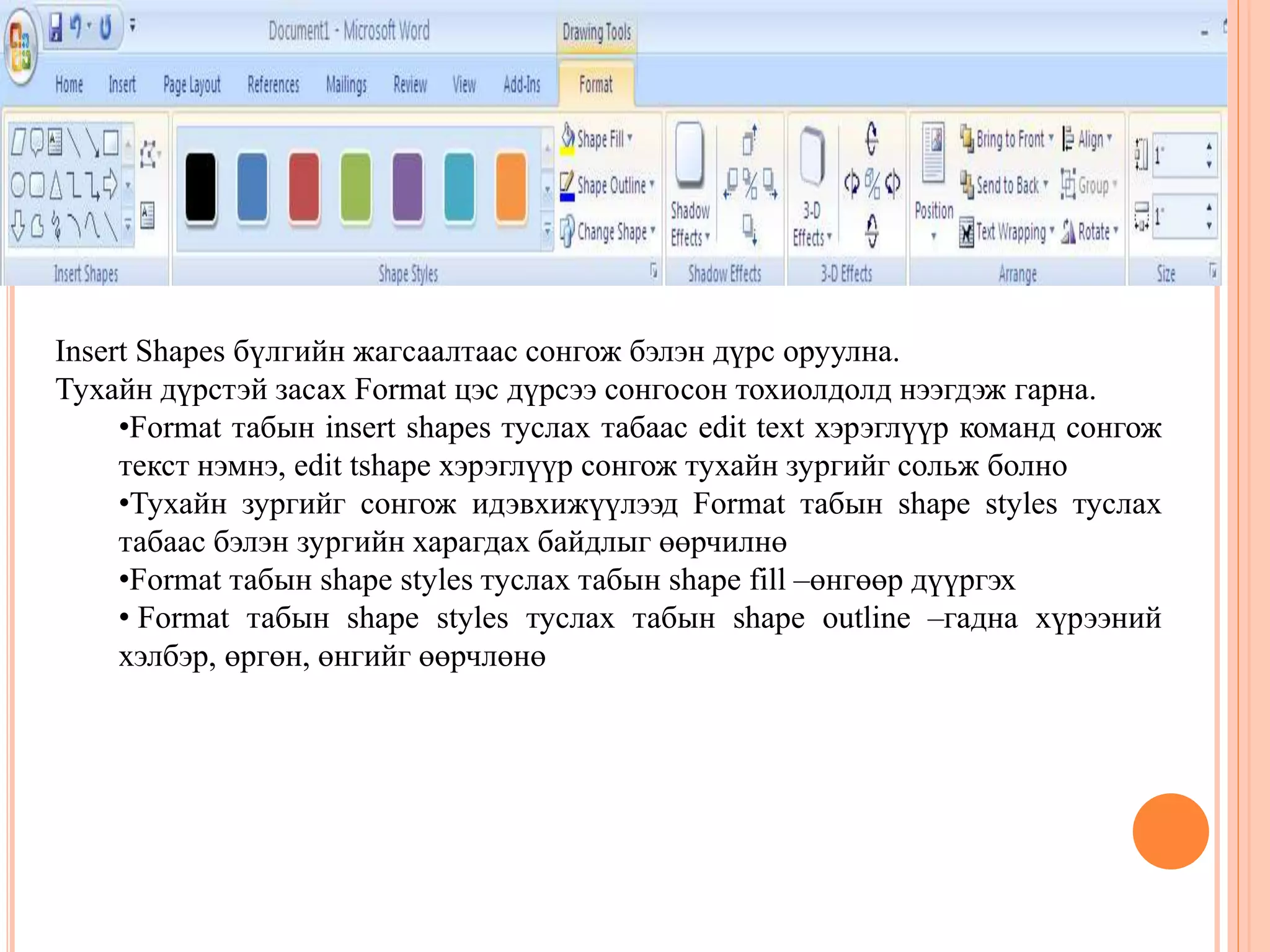 Insert Shapes бүлгийн жагсаалтаас сонгож бэлэн дүрс оруулна. 
Тухайн дүрстэй засах Format цэс дүрсээ сонгосон тохиолдолд нээгдэж гарна. 
•Format табын insert shapes туслах табаас edit text хэрэглүүр команд сонгож 
текст нэмнэ, edit tshape хэрэглүүр сонгож тухайн зургийг сольж болно 
•Тухайн зургийг сонгож идэвхижүүлээд Format табын shape styles туслах 
табаас бэлэн зургийн харагдах байдлыг өөрчилнө 
•Format табын shape styles туслах табын shape fill –өнгөөр дүүргэх 
• Format табын shape styles туслах табын shape outline –гадна хүрээний 
хэлбэр, өргөн, өнгийг өөрчлөнө 
 