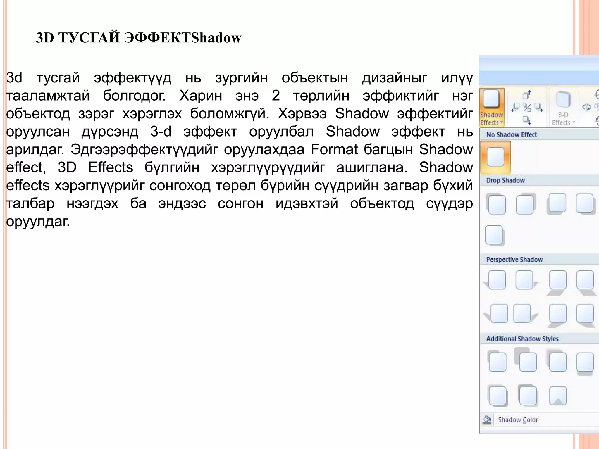 3D ТУСГАЙ ЭФФЕКТShadow 
3d тусгай эффектүүд нь зургийн объектын дизайныг илүү 
тааламжтай болгодог. Харин энэ 2 төрлийн эффиктийг нэг 
объектод зэрэг хэрэглэх боломжгүй. Хэрвээ Shadow эффектийг 
оруулсан дүрсэнд 3-d эффект оруулбал Shadow эффект нь 
арилдаг. Эдгээрэффектүүдийг оруулахдаа Format багцын Shadow 
effect, 3D Effects бүлгийн хэрэглүүрүүдийг ашиглана. Shadow 
effects хэрэглүүрийг сонгоход төрөл бүрийн сүүдрийн загвар бүхий 
талбар нээгдэх ба эндээс сонгон идэвхтэй объектод сүүдэр 
оруулдаг. 
 