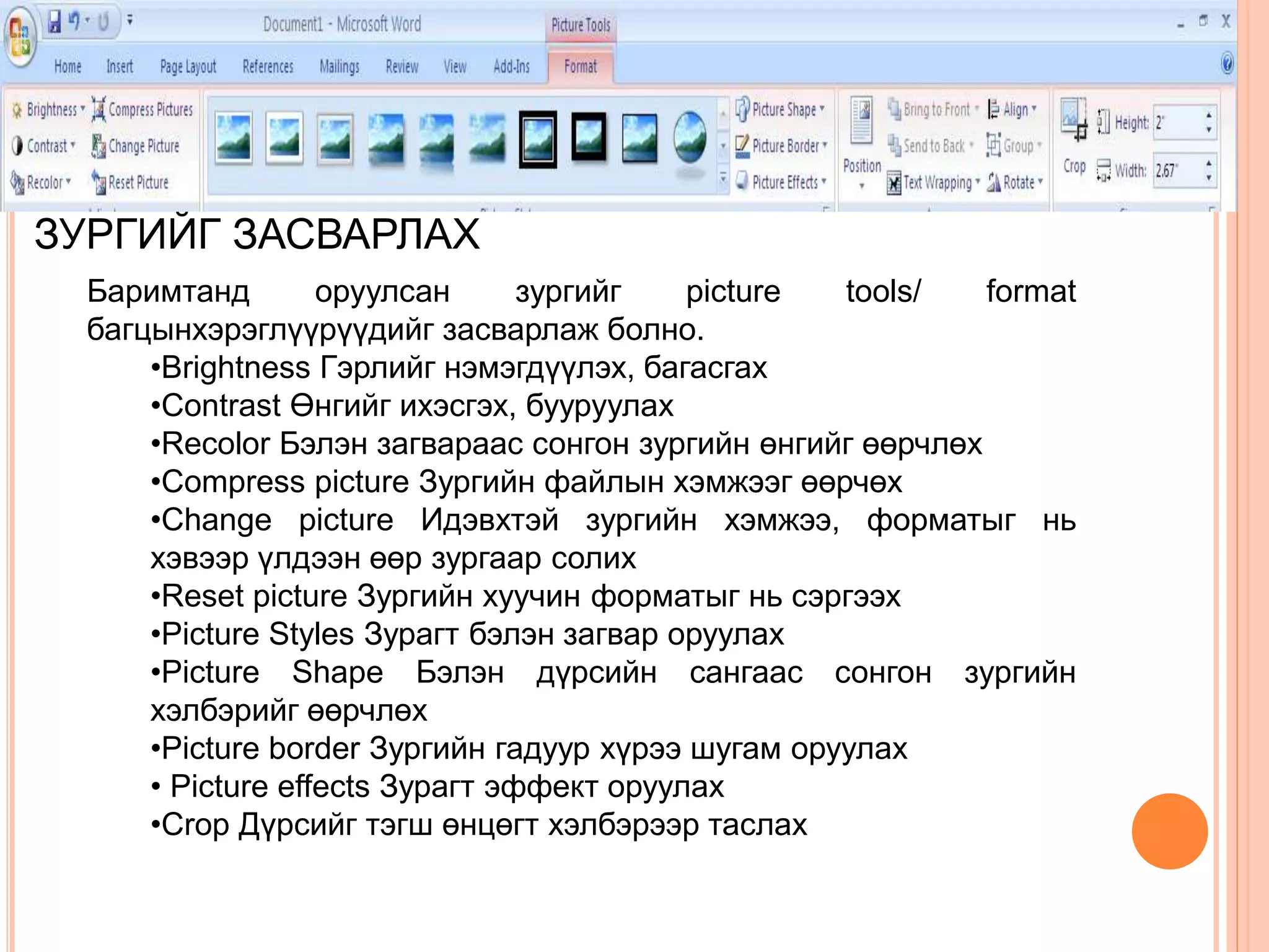 ЗУРГИЙГ ЗАСВАРЛАХ 
Баримтанд оруулсан зургийг picture tools/ format 
багцынхэрэглүүрүүдийг засварлаж болно. 
•Brightness Гэрлийг нэмэгдүүлэх, багасгах 
•Contrast Өнгийг ихэсгэх, бууруулах 
•Recolor Бэлэн загвараас сонгон зургийн өнгийг өөрчлөх 
•Compress picture Зургийн файлын хэмжээг өөрчөх 
•Change picture Идэвхтэй зургийн хэмжээ, форматыг нь 
хэвээр үлдээн өөр зургаар солих 
•Reset picture Зургийн хуучин форматыг нь сэргээх 
•Picture Styles Зурагт бэлэн загвар оруулах 
•Picture Shape Бэлэн дүрсийн сангаас сонгон зургийн 
хэлбэрийг өөрчлөх 
•Picture border Зургийн гадуур хүрээ шугам оруулах 
• Picture effects Зурагт эффект оруулах 
•Crop Дүрсийг тэгш өнцөгт хэлбэрээр таслах 
 