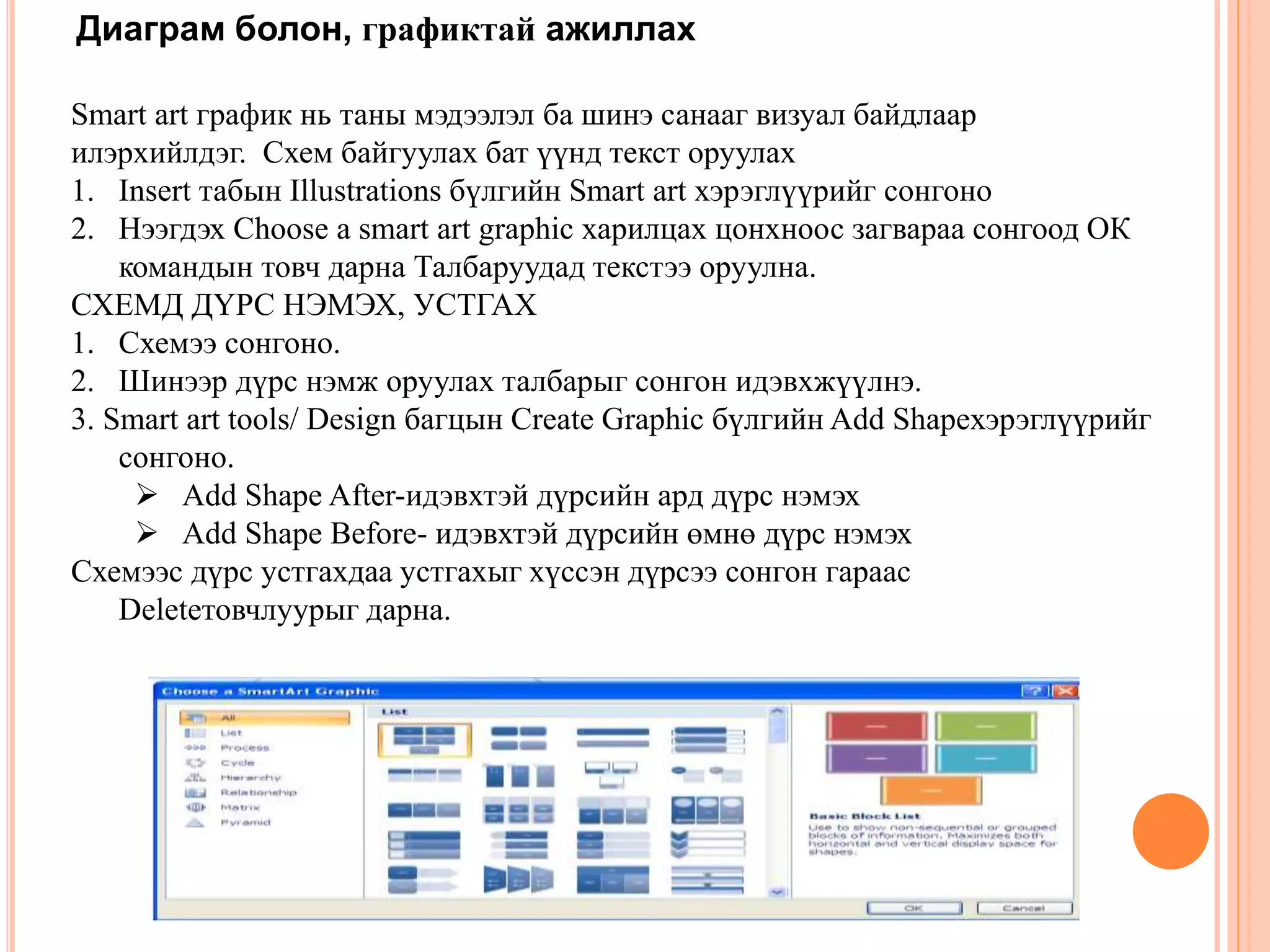Диаграм болон, графиктай ажиллах 
Smart art график нь таны мэдээлэл ба шинэ санааг визуал байдлаар 
илэрхийлдэг. Схем байгуулах бат үүнд текст оруулах 
1. Insert табын Illustrations бүлгийн Smart art хэрэглүүрийг сонгоно 
2. Нээгдэх Choose a smart art graphic харилцах цонхноос загвараа сонгоод ОК 
командын товч дарна Талбаруудад текстээ оруулна. 
СХЕМД ДҮРС НЭМЭХ, УСТГАХ 
1. Схемээ сонгоно. 
2. Шинээр дүрс нэмж оруулах талбарыг сонгон идэвхжүүлнэ. 
3. Smart art tools/ Design багцын Create Graphic бүлгийн Add Shapeхэрэглүүрийг 
сонгоно. 
 Add Shape After-идэвхтэй дүрсийн ард дүрс нэмэх 
 Add Shape Before- идэвхтэй дүрсийн өмнө дүрс нэмэх 
Схемээс дүрс устгахдаа устгахыг хүссэн дүрсээ сонгон гараас 
Deleteтовчлуурыг дарна. 
 