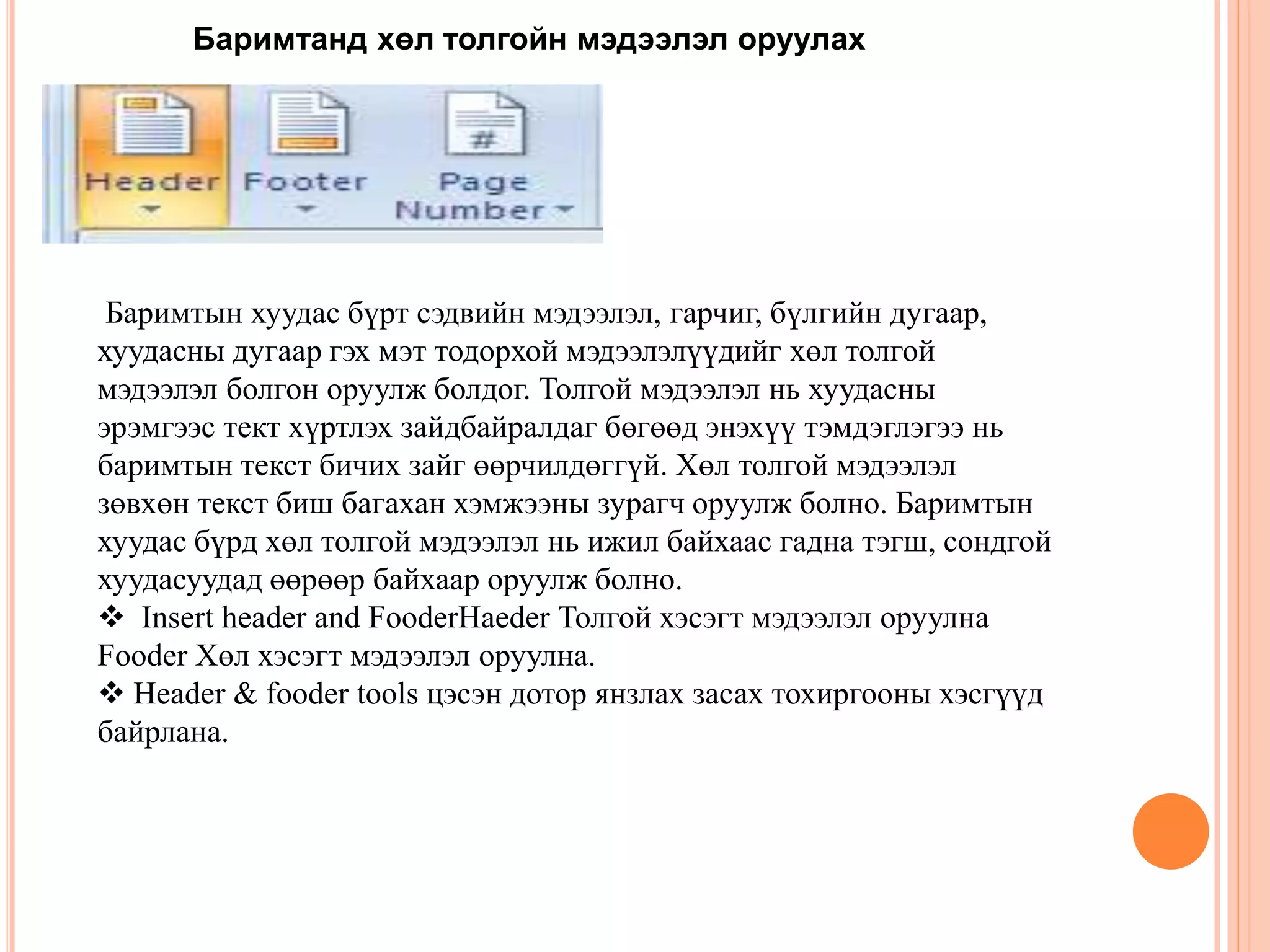 Баримтанд хөл толгойн мэдээлэл оруулах 
Баримтын хуудас бүрт сэдвийн мэдээлэл, гарчиг, бүлгийн дугаар, 
хуудасны дугаар гэх мэт тодорхой мэдээлэлүүдийг хөл толгой 
мэдээлэл болгон оруулж болдог. Толгой мэдээлэл нь хуудасны 
эрэмгээс тект хүртлэх зайдбайралдаг бөгөөд энэхүү тэмдэглэгээ нь 
баримтын текст бичих зайг өөрчилдөггүй. Хөл толгой мэдээлэл 
зөвхөн текст биш багахан хэмжээны зурагч оруулж болно. Баримтын 
хуудас бүрд хөл толгой мэдээлэл нь ижил байхаас гадна тэгш, сондгой 
хуудасуудад өөрөөр байхаар оруулж болно. 
 Insert header and FooderHaeder Толгой хэсэгт мэдээлэл оруулна 
Fooder Хөл хэсэгт мэдээлэл оруулна. 
 Header & fooder tools цэсэн дотор янзлах засах тохиргооны хэсгүүд 
байрлана. 
 