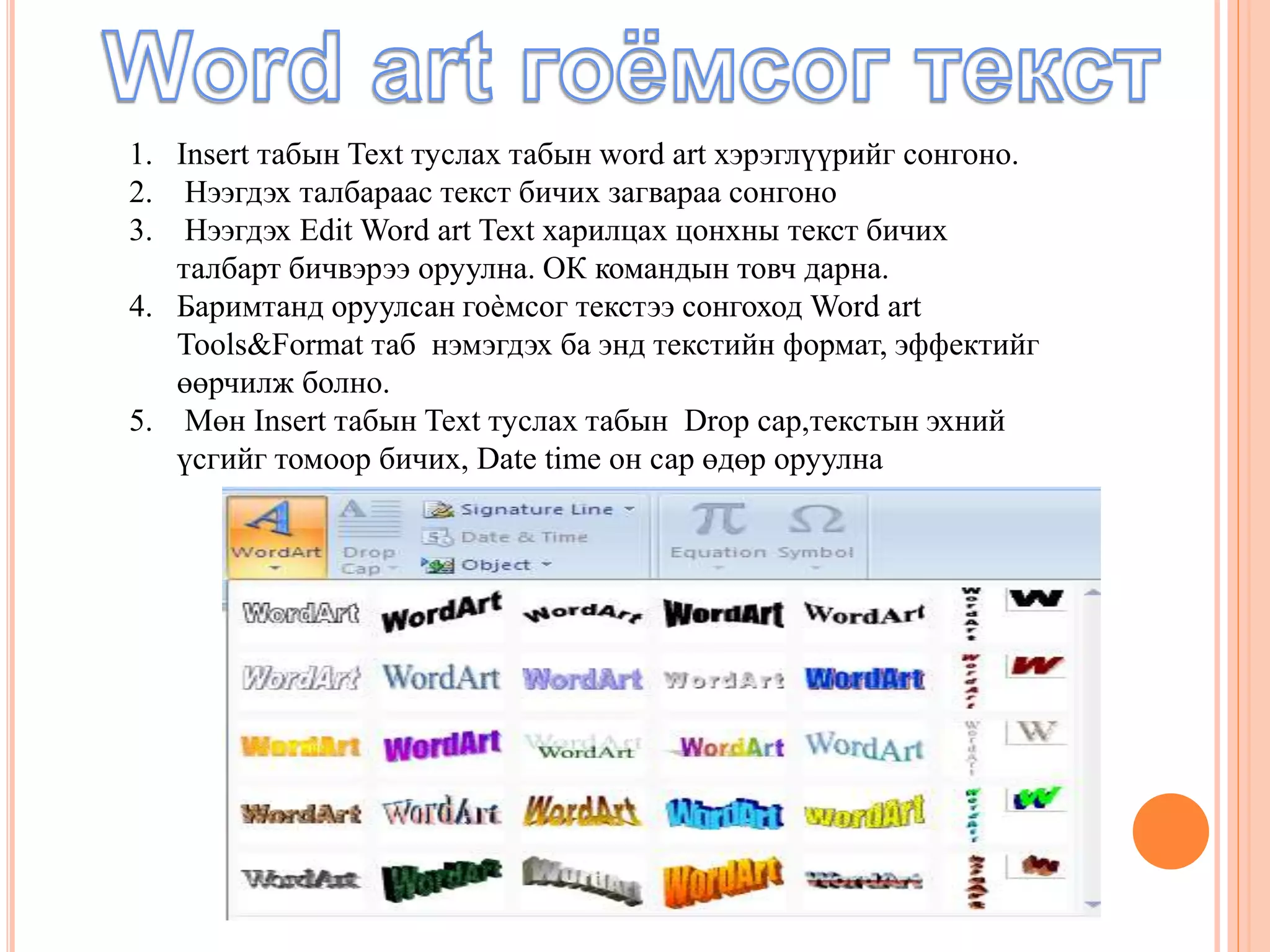 1. Insert табын Text туслах табын word art хэрэглүүрийг сонгоно. 
2. Нээгдэх талбараас текст бичих загвараа сонгоно 
3. Нээгдэх Edit Word art Text харилцах цонхны текст бичих 
талбарт бичвэрээ оруулна. ОК командын товч дарна. 
4. Баримтанд оруулсан гоѐмсог текстээ сонгоход Word art 
Tools&Format таб нэмэгдэх ба энд текстийн формат, эффектийг 
өөрчилж болно. 
5. Мөн Insert табын Text туслах табын Drop cap,текстын эхний 
үсгийг томоор бичих, Date time он сар өдөр оруулна 
 