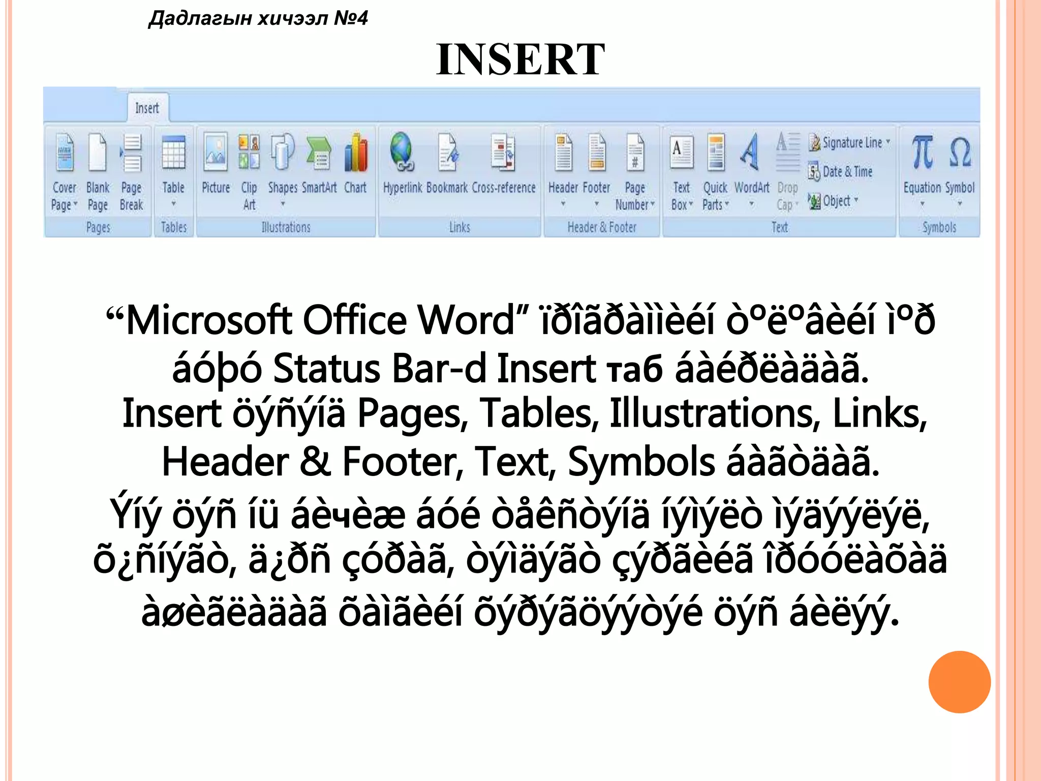 Дадлагын хичээл №4 
INSERT 
“Microsoft Office Word” ïðîãðàììèéí òºëºâèéí ìºð 
áóþó Status Bar-d Insert таб áàéðëàäàã. 
Insert öýñýíä Pages, Tables, Illustrations, Links, 
Header & Footer, Text, Symbols áàãòäàã. 
Ýíý öýñ íü áèчèæ áóé òåêñòýíä íýìýëò ìýäýýëýë, 
õ¿ñíýãò, ä¿ðñ çóðàã, òýìäýãò çýðãèéã îðóóëàõàä 
àøèãëàäàã õàìãèéí õýðýãöýýòýé öýñ áèëýý. 
 