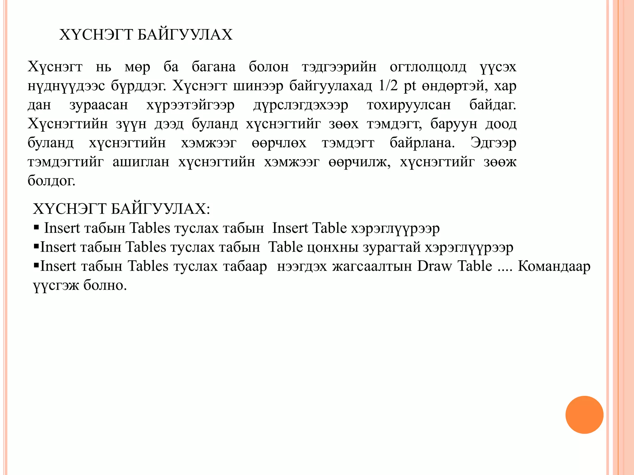 ХҮСНЭГТ БАЙГУУЛАХ 
Хүснэгт нь мөр ба багана болон тэдгээрийн огтлолцолд үүсэх 
нүднүүдээс бүрддэг. Хүснэгт шинээр байгуулахад 1/2 pt өндөртэй, хар 
дан зураасан хүрээтэйгээр дүрслэгдэхээр тохируулсан байдаг. 
Хүснэгтийн зүүн дээд буланд хүснэгтийг зөөх тэмдэгт, баруун доод 
буланд хүснэгтийн хэмжээг өөрчлөх тэмдэгт байрлана. Эдгээр 
тэмдэгтийг ашиглан хүснэгтийн хэмжээг өөрчилж, хүснэгтийг зөөж 
болдог. 
ХҮСНЭГТ БАЙГУУЛАХ: 
 Insert табын Tables туслах табын Insert Table хэрэглүүрээр 
Insert табын Tables туслах табын Table цонхны зурагтай хэрэглүүрээр 
Insert табын Tables туслах табаар нээгдэх жагсаалтын Draw Table .... Командаар 
үүсгэж болно. 
 
