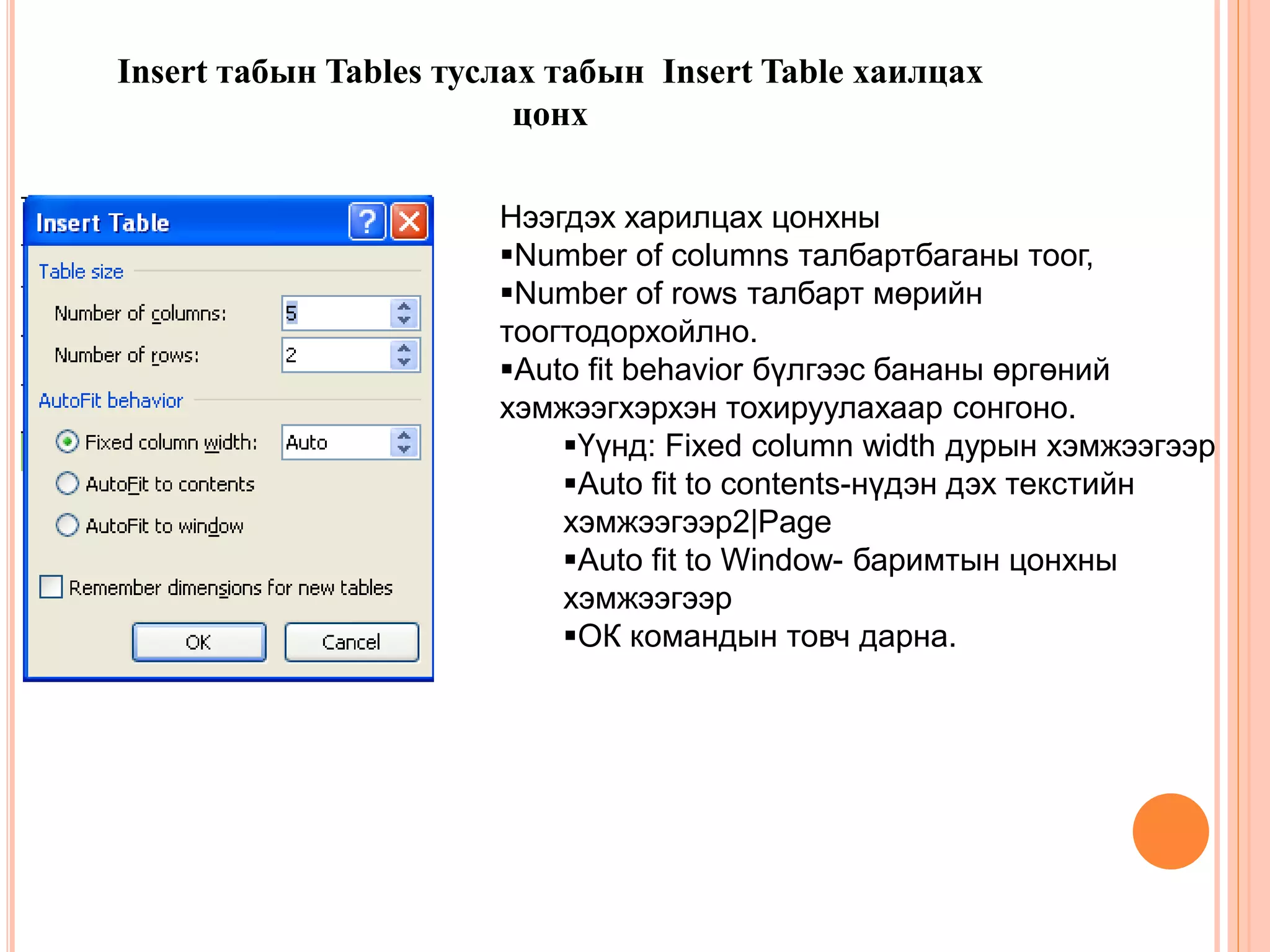 Insert табын Tables туслах табын Insert Table хаилцах 
цонх 
Нээгдэх харилцах цонхны 
Number of columns талбартбаганы тоог, 
Number of rows талбарт мөрийн 
тоогтодорхойлно. 
Auto fit behavior бүлгээс бананы өргөний 
хэмжээгхэрхэн тохируулахаар сонгоно. 
Үүнд: Fixed column width дурын хэмжээгээр 
Auto fit to contents-нүдэн дэх текстийн 
хэмжээгээр2|Page 
Auto fit to Window- баримтын цонхны 
хэмжээгээр 
ОК командын товч дарна. 
 
