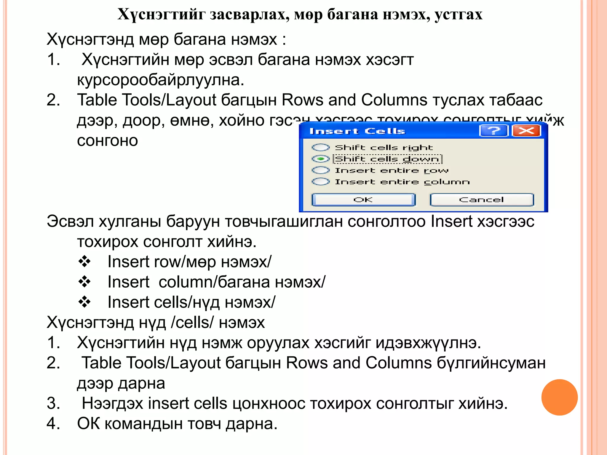 Хүснэгтийг засварлах, мөр багана нэмэх, устгах 
Хүснэгтэнд мөр багана нэмэх : 
1. Хүснэгтийн мөр эсвэл багана нэмэх хэсэгт 
курсорообайрлуулна. 
2. Table Tools/Layout багцын Rows and Columns туслах табаас 
дээр, доор, өмнө, хойно гэсэн хэсгээс тохирох сонголтыг хийж 
сонгоно 
Эсвэл хулганы баруун товчыгашиглан сонголтоо Insert хэсгээс 
тохирох сонголт хийнэ. 
 Insert row/мөр нэмэх/ 
 Insert column/багана нэмэх/ 
 Insert cells/нүд нэмэх/ 
Хүснэгтэнд нүд /cells/ нэмэх 
1. Хүснэгтийн нүд нэмж оруулах хэсгийг идэвхжүүлнэ. 
2. Table Tools/Layout багцын Rows and Columns бүлгийнсуман 
дээр дарна 
3. Нээгдэх insert cells цонхноос тохирох сонголтыг хийнэ. 
4. ОК командын товч дарна. 
 