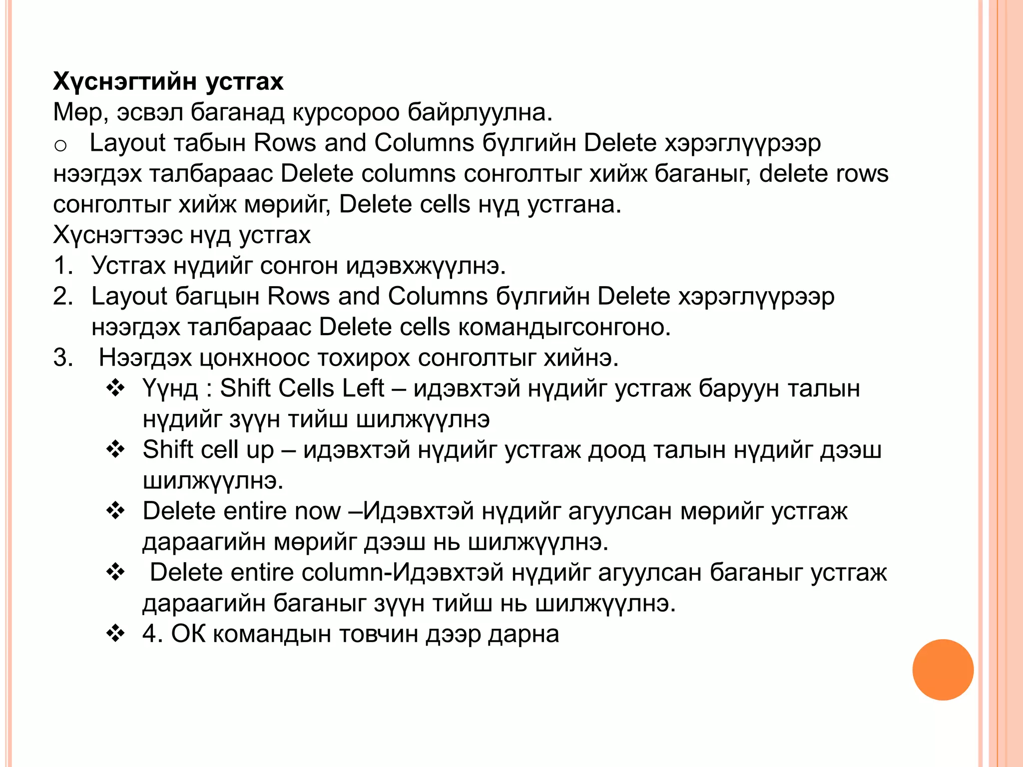 Хүснэгтийн устгах 
Мөр, эсвэл баганад курсороо байрлуулна. 
o Layout табын Rows and Columns бүлгийн Delete хэрэглүүрээр 
нээгдэх талбараас Delete columns сонголтыг хийж баганыг, delete rows 
сонголтыг хийж мөрийг, Delete cells нүд устгана. 
Хүснэгтээс нүд устгах 
1. Устгах нүдийг сонгон идэвхжүүлнэ. 
2. Layout багцын Rows and Columns бүлгийн Delete хэрэглүүрээр 
нээгдэх талбараас Delete cells командыгсонгоно. 
3. Нээгдэх цонхноос тохирох сонголтыг хийнэ. 
 Үүнд : Shift Cells Left – идэвхтэй нүдийг устгаж баруун талын 
нүдийг зүүн тийш шилжүүлнэ 
 Shift cell up – идэвхтэй нүдийг устгаж доод талын нүдийг дээш 
шилжүүлнэ. 
 Delete entire now –Идэвхтэй нүдийг агуулсан мөрийг устгаж 
дараагийн мөрийг дээш нь шилжүүлнэ. 
 Delete entire column-Идэвхтэй нүдийг агуулсан баганыг устгаж 
дараагийн баганыг зүүн тийш нь шилжүүлнэ. 
 4. ОК командын товчин дээр дарна 
 