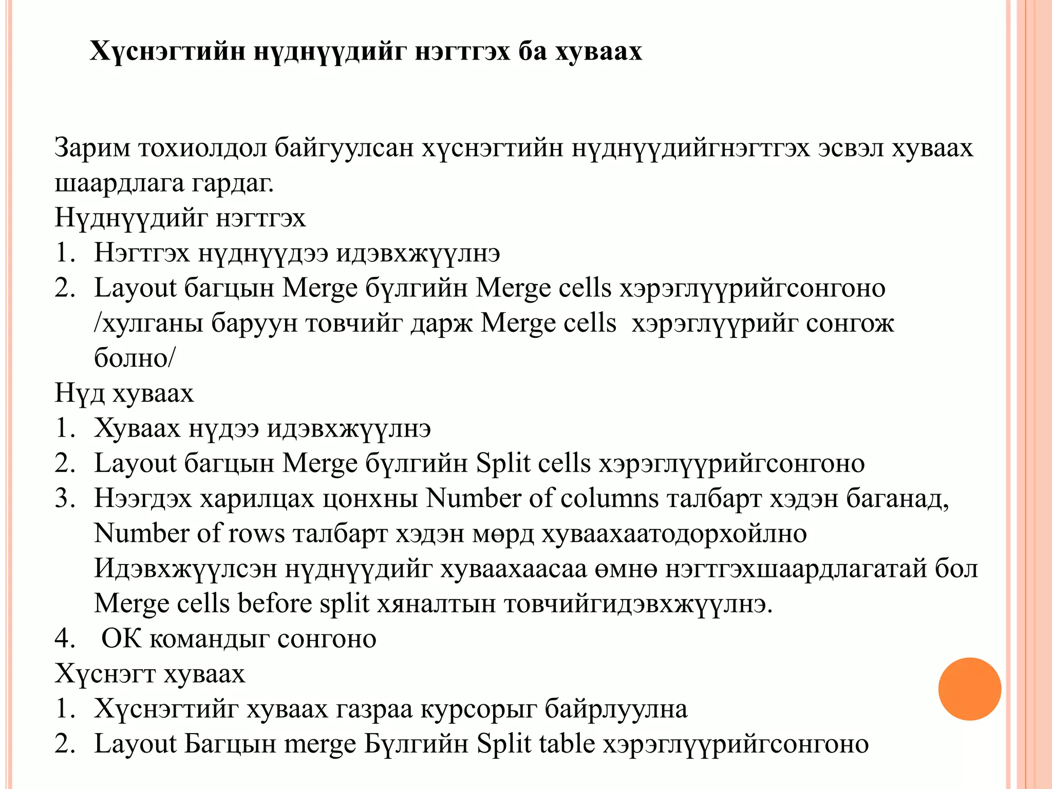 Хүснэгтийн нүднүүдийг нэгтгэх ба хуваах 
Зарим тохиолдол байгуулсан хүснэгтийн нүднүүдийгнэгтгэх эсвэл хуваах 
шаардлага гардаг. 
Нүднүүдийг нэгтгэх 
1. Нэгтгэх нүднүүдээ идэвхжүүлнэ 
2. Layout багцын Merge бүлгийн Merge cells хэрэглүүрийгсонгоно 
/хулганы баруун товчийг дарж Merge cells хэрэглүүрийг сонгож 
болно/ 
Нүд хуваах 
1. Хуваах нүдээ идэвхжүүлнэ 
2. Layout багцын Merge бүлгийн Split cells хэрэглүүрийгсонгоно 
3. Нээгдэх харилцах цонхны Number of columns талбарт хэдэн баганад, 
Number of rows талбарт хэдэн мөрд хуваахаатодорхойлно 
Идэвхжүүлсэн нүднүүдийг хуваахаасаа өмнө нэгтгэхшаардлагатай бол 
Merge cells before split хяналтын товчийгидэвхжүүлнэ. 
4. ОК командыг сонгоно 
Хүснэгт хуваах 
1. Хүснэгтийг хуваах газраа курсорыг байрлуулна 
2. Layout Багцын merge Бүлгийн Split table хэрэглүүрийгсонгоно 
 