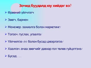 Өрөөний үйлчлэгч Зөөгч, бармен Менежер /захиалга болон маркетинг/ Тогооч /туслах, угаалга/ Үйлчилгээ /00 болон бусад цэвэрлэгээ/ Хаалгач /ачаа зөөгчийг давхар гол төлөв гүйцэтгэнэ/ Бусад . . . Зочид буудалд юу хийдэг вэ? 