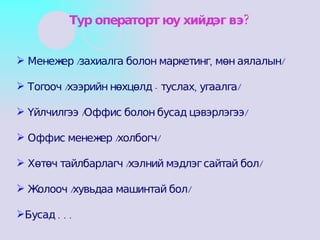Менежер /захиалга болон маркетинг, мөн аялалын/ Тогооч /хээрийн нөхцөлд - туслах, угаалга/ Үйлчилгээ /Оффис болон бусад цэвэрлэгээ/ Оффис менежер /холбогч/ Хөтөч тайлбарлагч /хэлний мэдлэг сайтай бол/ Жолооч /хувьдаа машинтай бол/ Бусад . . . Тур операторт юу хийдэг вэ? 
