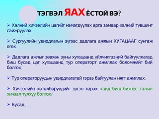 Хэлний хичээлийн цагийг нэмэгдүүлэх арга замаар хэлний түвшинг сайжруулах. Сургуулийн удирдлагын зүгээс дадлага ажлын ХУГАЦААГ сунгаж өгөх. Дадлага ажлыг зөвхөн зуны хугацаанд үйлчилгээний байгууллагад биш бусад цаг хугацаанд тур операторт ажиллах боломжийг бий болгох.  Тур операторуудын удирдлагатай гэрээ байгуулан нягт ажиллах. Хичээлийн хөтөлбөрүүдийг эргэн харах / гаид биш бизнес талын хичээл түлхүү болгох / Бусад . . . ТЭГВЭЛ  ЯАХ  ЁСТОЙ ВЭ? 
