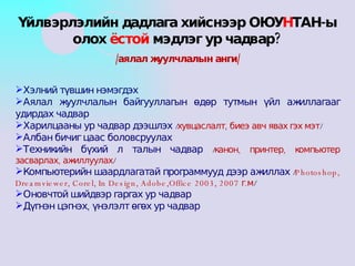 Хэлний түвшин нэмэгдэх Аялал жуулчлалын байгууллагын өдөр тутмын үйл ажиллагааг удирдах чадвар Харилцааны ур чадвар дээшлэх  / хувцаслалт, биеэ авч явах гэх мэт / Албан бичиг цаас боловсруулах Техникийн бүхий л талын чадвар  / канон, принтер, компьютер засварлах, ажиллуулах / Компьютерийн шаардлагатай программууд дээр ажиллах  / Photoshop, Dreamviewer, Corel, In Design, Adobe,Office 2003, 2007  г.м / Оновчтой шийдвэр гаргах ур чадвар Дүгнэн цэгнэх, үнэлэлт өгөх ур чадвар Үйлвэрлэлийн дадлага хийснээр ОЮУ Н ТАН-ы олох  ёстой  мэдлэг ур чадвар? /аялал жуулчлалын анги/ 