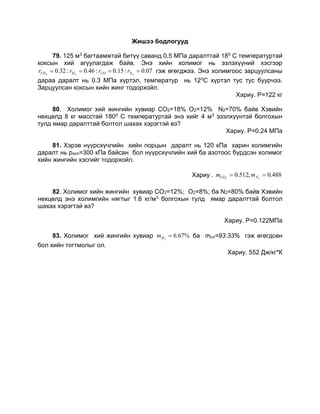 Жишээ бодлогууд
79. 125 м3 багтаамжтай битүү саванд 0.5 МПа даралттай 180 С температуртай
коксын хий агуулагдаж байв. Энэ хийн холимог нь эзлэхүүний хэсгээр
07.0:15.0:46.0:32.0 224
 NCOHCH rrrr гэж өгөгджээ. Энэ холимгоос зарцуулсаны
дараа даралт нь 0.3 МПа хүртэл, температур нь 120С хүртэл тус тус буурчээ.
Зарцуулсан коксын хийн жинг тодорхойл.
Хариу. P=122 кг
80. Холимог хий жингийн хувиар CO2=18% O2=12% N2=70% байв Хэвийн
нөхцөлд 8 кг масстай 1800 С температуртай энэ хийг 4 м3 эзэлхүүнтэй болгохын
тулд ямар даралттай болтол шахах хэрэгтэй вэ?
Хариу. P=0.24 МПа
81. Хэрэв нүүрсхүчлийн хийн порцын даралт нь 120 кПа харин холимгийн
даралт нь pхол=300 кПа байсан бол нүүрсхүчлийн хий ба азотоос бүрдсэн холимог
хийн жингийн хэсгийг тодорхойл.
Хариу . 488.0;512.0 22
 NCO mm
82. Холимог хийн жингийн хувиар CO2=12%; O2=8%; ба N2=80% байв Хэвийн
нөхцөлд энэ холимгийн нягтыг 1.6 кг/м3 болгохын тулд ямар даралттай болтол
шахах хэрэгтэй вэ?
Хариу. Р=0.122МПа
83. Холимог хий жингийн хувиар %67.62
Hm ба mco=93.33% гэж өгөгдсөн
бол хийн тогтмолыг ол.
Хариу. 552 Дж/кг*К
 