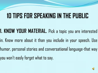 1. KNOW YOUR MATERIAL. Pick a topic you are interested
in. Know more about it than you include in your speech. Use
humor, personal stories and conversational language-that way
you won’t easly forget what to say.
 