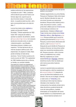 3
[Escribir el título del documento]
estaba conforme con las aspiraciones
musicales de John.15 Mimi, escéptica
ante la idea de que Lennon fuese a ser
famoso algún día, suponía que se
aburriría de la música. A menudo le
decía: «La guitarra está muy bien, John,
pero nunca podrás hacer una vida con
ella».16
Lennon fue criado como anglicano y
asistió a la Escuela Primaria
Dovedale.17 Desde septiembre de 1952
hasta 1957, después de realizar y
aprobar su examen de admisión, asistió
al Quarry Bank High School en Liverpool,
donde era conocido como un alumno
«despreocupado», que dibujaba
historietas cómicas e imitaba a sus
maestros.18 Al final del tercer año, su
informe escolar lo definía como «Sin
esperanzas. Un payaso en clase. Hace
perder el tiempo al resto de los
alumnos». Tenía 14 años cuando su tío
murió en junio de 1955.19 En septiembre
de 1980 hablaba acerca de su infancia,
su familia y su carácter rebelde:
Una parte de mí quería ser aceptado por
todas las facetas de la sociedad y no ser el
músico bocazas y lunático que soy. Pero no
puedo convertirme en algo que no soy. Dada
mi actitud, los padres de los otros chicos (...)
reconocían instintivamente lo que yo era, es
decir, un alborotador. Sabían que no iba a ser
un conformista y que influenciaría a sus hijos,
que es lo que luego sucedió realmente. Hice
todo lo posible por causar problemas en la
casa de los amigos que tuve en parte por
envidia, porque yo no tenía eso que llaman
hogar. Aunque en realidad lo tenía (...) Había
cinco mujeres que eran mi familia. Cinco
inteligentes y fuertes mujeres. Cinco
hermanas. Aquellas mujeres eran fantásticas
(...) Esa fue mi primera educación feminista
(...) Una de ellas resultó ser mi madre (...) No
sabía cómo enfrentarse a la vida. Tenía un
marido que se escapó a la mar en medio de
una guerra y no podía conmigo. Por aquel
entonces yo tenía cuatro años y medio. Al
final acabé viviendo con su hermana mayor.
Aquel conocimiento y el que yo no
estuviera con mis padres me hizo ver que los
padres no son dioses.20
Visitaba regularmente a su primo Stanley
Parques en Fleetwood. Siete años mayor
que él, Stanley lo llevaba de viaje y al
cine local. Durante sus vacaciones
escolares, Parques solía visitarlo junto a
Leila, otra prima en común, y todos
juntos iban a Black pool en el tranvía dos
o tres veces por semana a ver
espectáculos. Visitaban el Black pool
Tower donde veían artistas como Dickie
Valentine, Arthur y, Max Bygraves y Joe
Loss. Parques señaló que a Lennon le
gustaba particularmenteGeorge Formby.
Parques y Lennon fueron aficionados del
club de y del Fleetwood Town FC.
Después de que la familia de Parques se
mudara a Escocia, los tres primos solían
pasar sus vacaciones escolares juntos
allí. Parques recuerda: «John, la prima
Leila y yo estábamos muy unidos.
Mientras viajábamos en coche
desde Edimburgo a Durness, solíamos
divertirnos mucho. Esto fue desde que
John tenía nueve años hasta los
dieciséis».21
Lennon no aprobó todos sus exámenes
de nivel superior y sólo fue aceptado en
elLiverpool College of Art después de
que su tía interviniera hablando con el
director. Una vez en el colegio, comenzó
a vestir como un Teddy Boy y era
conocido por interrumpir las clases y
ridiculizar a los maestros. Como
consecuencia, fue excluido primero de la
clase de pintura y posteriormente del
curso de artes gráficas, y también
amenazado con la expulsión del centro
escolar debido a su comportamiento, que
incluía haberse sentado en el
 