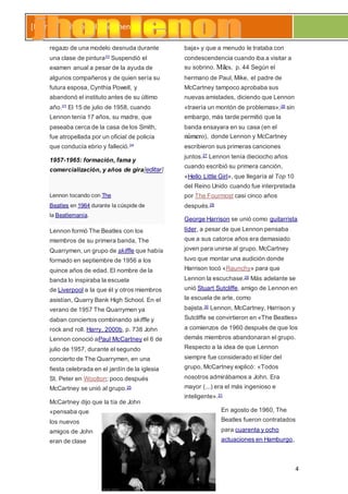 4
[Escribir el título del documento]
regazo de una modelo desnuda durante
una clase de pintura22 Suspendió el
examen anual a pesar de la ayuda de
algunos compañeros y de quien sería su
futura esposa, Cynthia Powell, y
abandonó el instituto antes de su último
año.23 El 15 de julio de 1958, cuando
Lennon tenía 17 años, su madre, que
paseaba cerca de la casa de los Smith,
fue atropellada por un oficial de policía
que conducía ebrio y falleció.24
1957-1965: formación, fama y
comercialización, y años de gira[editar]
Lennon tocando con The
Beatles en 1964 durante la cúspide de
la Beatlemanía.
Lennon formó The Beatles con los
miembros de su primera banda, The
Quarrymen, un grupo de skiffle que había
formado en septiembre de 1956 a los
quince años de edad. El nombre de la
banda lo inspiraba la escuela
de Liverpool a la que él y otros miembros
asistían, Quarry Bank High School. En el
verano de 1957 The Quarrymen ya
daban conciertos combinando skiffle y
rock and roll. Harry, 2000b, p. 738 John
Lennon conoció aPaul McCartney el 6 de
julio de 1957, durante el segundo
concierto de The Quarrymen, en una
fiesta celebrada en el jardín de la iglesia
St. Peter en Woolton; poco después
McCartney se unió al grupo.25
McCartney dijo que la tía de John
«pensaba que
los nuevos
amigos de John
eran de clase
baja» y que a menudo le trataba con
condescendencia cuando iba a visitar a
su sobrino. Miles, p. 44 Según el
hermano de Paul, Mike, el padre de
McCartney tampoco aprobaba sus
nuevas amistades, diciendo que Lennon
«traería un montón de problemas»;26 sin
embargo, más tarde permitió que la
banda ensayara en su casa (en el
número), donde Lennon y McCartney
escribieron sus primeras canciones
juntos.27 Lennon tenía dieciocho años
cuando escribió su primera canción,
«Hello Little Girl», que llegaría al Top 10
del Reino Unido cuando fue interpretada
por The Fourmost casi cinco años
después.28
George Harrison se unió como guitarrista
líder, a pesar de que Lennon pensaba
que a sus catorce años era demasiado
joven para unirse al grupo. McCartney
tuvo que montar una audición donde
Harrison tocó «Raunchy» para que
Lennon la escuchase.29 Más adelante se
unió Stuart Sutcliffe, amigo de Lennon en
la escuela de arte, como
bajista.30 Lennon, McCartney, Harrison y
Sutcliffe se convirtieron en «The Beatles»
a comienzos de 1960 después de que los
demás miembros abandonaran el grupo.
Respecto a la idea de que Lennon
siempre fue considerado el líder del
grupo, McCartney explicó: «Todos
nosotros admirábamos a John. Era
mayor (...) era el más ingenioso e
inteligente».31
En agosto de 1960, The
Beatles fueron contratados
para cuarenta y ocho
actuaciones en Hamburgo,
 