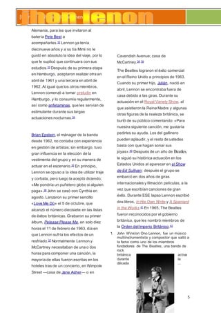 5
[Escribir el título del documento]
Alemania, para las que invitaron al
batería Pete Best a
acompañarles.32 Lennon ya tenía
diecinueve años y a su tía Mimi no le
gustó en absoluto la idea del viaje, por lo
que le suplicó que continuara con sus
estudios.33 Después de su primera etapa
en Hamburgo, aceptaron realizar otra en
abril de 1961 y una tercera en abril de
1962. Al igual que los otros miembros,
Lennon comenzó a tomar preludin en
Hamburgo, y lo consumía regularmente,
así como anfetaminas, que les servían de
estimulante durante sus largas
actuaciones nocturnas.34
Brian Epstein, el mánager de la banda
desde 1962, no contaba con experiencia
en gestión de artistas; sin embargo, tuvo
gran influencia en la elección de la
vestimenta del grupo y en su manera de
actuar en el escenario.35 En principio,
Lennon se opuso a la idea de utilizar traje
y corbata, pero luego la aceptó diciendo;
«Me pondría un puñetero globo si alguien
paga».36 John se casó con Cynthia en
agosto. Lanzaron su primer sencillo
«Love Me Do» el 5 de octubre, que
alcanzó el número diecisiete en las listas
de éxitos británicas. Grabaron su primer
álbum, Pelease Please Me, en solo diez
horas el 11 de febrero de 1963, día en
que Lennon sufría los efectos de un
resfriado.37 Normalmente Lennon y
McCartney necesitaban de una o dos
horas para componer una canción, la
mayoría de ellas fueron escritas en los
hoteles tras de un concierto, en Wimpole
Street —casa de Jane Asher— o en
Cavendish Avenue; casa de
McCartney.38 39
The Beatles lograron el éxito comercial
en el Reino Unido a principios de 1963.
Cuando su primer hijo, Julián, nació en
abril, Lennon se encontraba fuera de
casa debido a las giras. Durante su
actuación en el Royal Variety Show, al
que asistieron la Reina Madre y algunas
otras figuras de la realeza británica, se
burló de su público comentando: «Para
nuestra siguiente canción, me gustaría
pedirles su ayuda. Los del gallinero
pueden aplaudir, y el resto de ustedes
basta con que hagan sonar sus
joyas».40 Después de un año de Beatles,
le siguió su histórica actuación en los
Estados Unidos al aparecer en el Show
de Ed Sullivan; después el grupo se
embarcó en dos años de giras
internacionales y filmación películas, a la
vez que escribían canciones de gran
éxito. Durante ESE lapso Lennon escribió
dos libros, In His Own Write y A Spaniard
in the Works.41 En 1965, The Beatles
fueron reconocidos por el gobierno
británico, que les nombró miembros de
la Orden del Imperio Británico.42
1. John Winston Ono Lennon, fue un músico
multiinstrumentista y compositor que saltó a
la fama como uno de los miembros
fundadores de The Beatles, una banda de
rock
británica activa
durante la
década ...
 