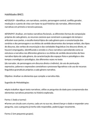 Habilidades BNCC:
•EF35LP29 - identificar, em narrativas, cenário, personagem central, conflito gerador,
resolução e o ponto de vista com base no qual histórias são narradas, diferenciando
narrativas em primeira e terceira pessoas.
•EF69LP47: Analisar, em textos narrativos ficcionais, as diferentes formas de composição
próprias de cada gênero, os recursos coesivos que constroem a passagem do tempo e
articulam suas partes, a escolha lexical típica de cada gênero para a caracterização dos
cenários e dos personagens e os efeitos de sentido decorrentes dos tempos verbais, dos tipos
de discurso, dos verbos de enunciação e das variedades linguísticas (no discurso direto, se
houver) empregados, identificando o enredo e o foco narrativo e percebendo como se
estrutura a narrativa nos diferentes gêneros e os efeitos de sentido decorrentes do foco
narrativo típico de cada gênero, da caracterização dos espaços físico e psicológico e dos
tempos cronológico e psicológico, das diferentes vozes no texto
(do narrador, de personagens em discurso direto e indireto), do uso de pontuação
expressiva, palavras e expressões conotativas e processos figurativos e do uso de recursos
linguístico-gramaticais próprios a cada gênero narrativo.
Objetivo: Analisar os elementos que compõe a narrativa lida.
Sugestão de Metodologias:
•Após trabalhar algum texto narrativos, utilize as perguntas do dado para compreensão dos
elementos narrativos presentes na história explorada.
Forma 1 (toda a turma):
•Forme um círculo com a turma, cada um na sua vez, deverá lançar o dado e responder uma
pergunta, caso a pergunta já tenha sido respondida, poderá jogar novamente.
Forma 2 (em pequenos grupos).
 