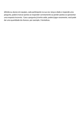 •Divida ou alunos em equipes, cada participante na sua vez, lança o dado e responde uma
pergunta, poderá marcar pontos se responder corretamente ou perder pontos se apresentar
uma resposta incorreta. Caso a pergunta já tenha saído, poderá jogar novamente, você pode
dar uma quantidade de chances, por exemplo: 3 tentativas.
 