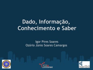 Dado, Informação,
Conhecimento e Saber
                  
         Igor Pires Soares
  Ozório Júnio Soares Camargos
 