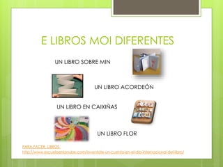 E LIBROS MOI DIFERENTES
UN LIBRO ACORDEÓN
UN LIBRO SOBRE MIN
UN LIBRO EN CAIXIÑAS
UN LIBRO FLOR
PARA FACER LIBROS:
http://www.escuelaenlanube.com/inventate-un-cuento-en-el-dia-internacional-del-libro/
 