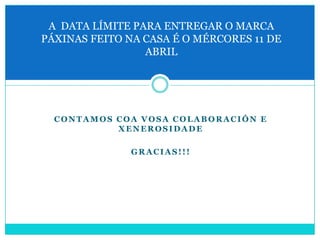 A DATA LÍMITE PARA ENTREGAR O MARCA
PÁXINAS FEITO NA CASA É O MÉRCORES 11 DE
                 ABRIL




  CONTAMOS COA VOSA COLABORACIÓN E
           XENEROSIDADE

              GRACIAS!!!
 