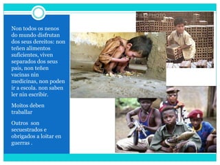 Non todos os nenos
do mundo disfrutan
dos seus dereitos: non
teñen alimentos
suficientes, viven
separados dos seus
pais, non teñen
vacinas nin
medicinas, non poden
ir a escola. non saben
ler nin escribir.
Moitos deben
traballar
Outros son
secuestrados e
obrigados a loitar en
guerras .
 