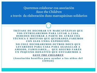 Queremos colaborar coa asociación
                  Save the Children
a través da elaboración duns marcapáxinas solidarios



 TRÁTASE DE DECORAR UN MARCAPÁXINAS QUE
    VOS ENTREGAREMOS PARA LEVAR A CASA,
   DEBEDES DECORAR A PARTE DE ATRÁS COA
 TÉCNICA E MOTIVOS QUE QUEIRADES.FAREMOS
          CON ELES UNHA EXPOSICIÓN.
   NO COLE DECORAREMOS OUTROS DOUS QUE
   LEVAREDES PARA CASA PARA AGASALLAR A
  AMIGOS, FAMILIARES,… QUE SEGURO FARÁN
  UN PEQUENO DONATIVO QUE ENVIAREMOS A
              SAVE THE CHILDREN
 (Asociación benéfica para ayudar a los niños del
                     CONGO)
 