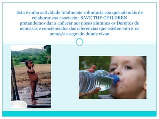 Esta é unha actividade totalmente voluntaria coa que ademáis de
        colaborar coa asociación SAVE THE CHILDREN
 pretendemos dar a coñecer aos nosos alumnos os Dereitos do
 nenos/as e conciencialos das diferencias que existen entre os
                 nenos/as segundo donde vivan
 