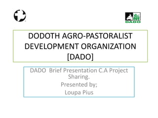 DODOTH AGRO-PASTORALIST
DEVELOPMENT ORGANIZATION
[DADO]
DADO Brief Presentation C.A Project
Sharing.
Presented by;
Loupa Pius
 