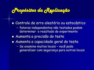 Propósitos da Replicação

   Controle de erro aleatório ou estocástico
    – fatores independentes não testados podem
      determinar o resultado do experimento
   Aumenta a precisão do teste
   Aumenta a capacidade geral do teste
    – Se examine muitos locais – você pode
      generalizar com segurança para outros locais
 