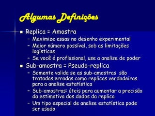 Algumas Definições
   Replica = Amostra
    – Maximize essas no desenho experimental
    – Maior número possível, sob as limitações
      logísticas
    – Se você é profissional, use a analise de poder
   Sub-amostra = Pseudo-replica
    – Somente valida se as sub-amostras são
      tratadas erradas como replicas verdadeiras
      para a analise estatística
    – Sub-amostras: úteis para aumentar a precisão
      da estimativa dos dados da replica
    – Um tipo especial de analise estatística pode
      ser usado
 