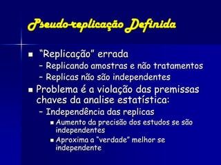 Pseudo-replicação Definida

   “Replicação” errada
    – Replicando amostras e não tratamentos
    – Replicas não são independentes
   Problema é a violação das premissas
    chaves da analise estatística:
    – Independência das replicas
       Aumento da precisão dos estudos se são
        independentes
       Aproxima a “verdade” melhor se
        independente
 