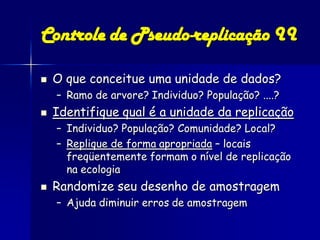 Controle de Pseudo-replicação II

   O que conceitue uma unidade de dados?
    – Ramo de arvore? Individuo? População? ....?
   Identifique qual é a unidade da replicação
    – Individuo? População? Comunidade? Local?
    – Replique de forma apropriada – locais
      freqüentemente formam o nível de replicação
      na ecologia
   Randomize seu desenho de amostragem
    – Ajuda diminuir erros de amostragem
 