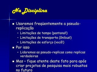 Na Disciplina

   Usaremos freqüentemente a pseudo-
    replicação
    – Limitações de tempo (pantanal!)
    – Limitações de transporte (ônibus!)
    – Limitações de esforço (você!)
   Por isso
    – Lidaremos as pseudo-replicas como replicas
      verdadeiras
   Mas – fique atente deste fato para após
    criar projetos de pesquisa mais robustos
    no futuro
 