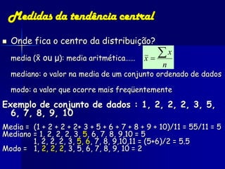 Medidas da tendência central
   Onde fica o centro da distribuição?
    media ( ou μ): media aritmética……    x
                                             x
                                                n
    mediano: o valor na media de um conjunto ordenado de dados

    modo: a valor que ocorre mais freqüentemente

Exemplo de conjunto de dados : 1, 2, 2, 2, 3, 5,
  6, 7, 8, 9, 10
Media = (1 + 2 + 2 + 2+ 3 + 5 + 6 + 7 + 8 + 9 + 10)/11 = 55/11 = 5
Mediano = 1, 2, 2, 2, 3, 5, 6, 7, 8, 9,10 = 5
        1, 2, 2, 2, 3, 5, 6, 7, 8, 9,10,11 = (5+6)/2 = 5.5
Modo = 1, 2, 2, 2, 3, 5, 6, 7, 8, 9, 10 = 2
 